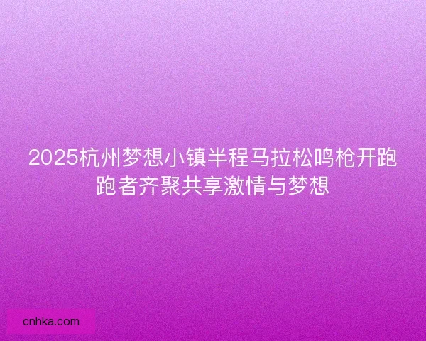 2025杭州梦想小镇半程马拉松鸣枪开跑跑者齐聚共享激情与梦想